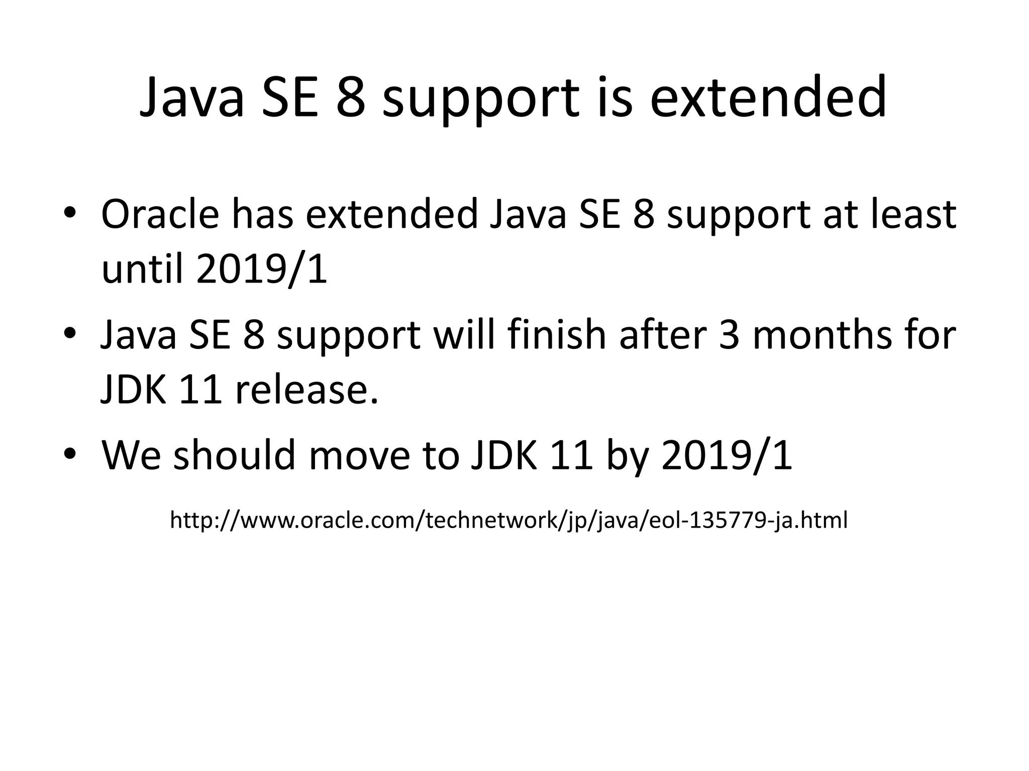 Java SE 8 support is extended
• Oracle has extended Java SE 8 support at least
until 2019/1
• Java SE 8 support will finish after 3 months for
JDK 11 release.
• We should move to JDK 11 by 2019/1
http://www.oracle.com/technetwork/jp/java/eol-135779-ja.html
 
