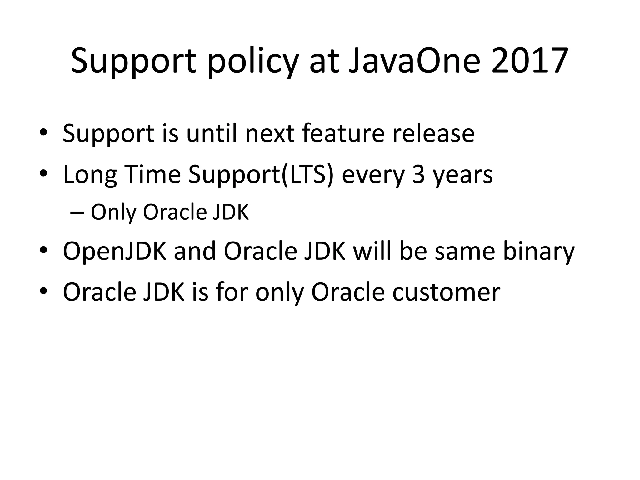Support policy at JavaOne 2017
• Support is until next feature release
• Long Time Support(LTS) every 3 years
– Only Oracle JDK
• OpenJDK and Oracle JDK will be same binary
• Oracle JDK is for only Oracle customer
 