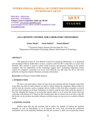 INTERNATIONAL JOURNAL OF COMPUTER ENGINEERING & 
International Journal of Computer Engineering and Technology (IJCET), ISSN 0976-6367(Print), 
ISSN 0976 - 6375(Online), Volume 5, Issue 9, September (2014), pp. 98-104 © IAEME 
TECHNOLOGY (IJCET) 
ISSN 0976 – 6367(Print) 
ISSN 0976 – 6375(Online) 
Volume 5, Issue 9, September (2014), pp. 98-104 
© IAEME: www.iaeme.com/IJCET.asp 
Journal Impact Factor (2014): 8.5328 (Calculated by GISI) 
www.jifactor.com 
98 
 
IJCET 
© I A E M E 
JAVA REMOTE CONTROL FOR LABORATORY MONITORING 
Akshay Shinde1, Akash Malbari2, Manali Killedar3 
1, 2(Technical Analyst, Nomura Services India Pvt. Ltd.,) 
3(Department of Information Technology, Ramrao Adik Institute of Technology) 
 
ABSTRACT 
The proposed system of ‘Java Remote Control for Laboratory Monitoring’ is an optimized 
and automated software model that is used as a remote control for PC's connected as a Local Area 
Network. This software is used to control varied resources and processes running on the remote 
computer. The test implications of this technology suggest that a technology supporting remote 
control for computers connected over Local Area Network can add value for all its end users 
primarily serving the computer laboratory assistants and teachers. 
Keywords: Java Remote Control, RMI, Skeleton. 
1. INTRODUCTION 
We have seen many places where we have local area network and lots of people using them 
as per their own need. In such scenarios we need to closely monitor the computers. Many a times we 
need to lock the resources such as computer drivers, folder or files from these computers to restrict 
the users from making use of them. Sometimes we need to stop the users from using the internet or 
from the changing the settings or accessing the registry editor so as to secure the system from any 
crash due to the misuse of it. These are the common tasks that we need to do in our day to day life 
but for this we do not have any utility software, with this system we can serve us to achieve all these 
needs. 
2. EXISTING SYSTEM 
Studies show that the lab assistants had to follow the method of locking the machine 
manually as well as individually, so as to prevent the users from accessing the authorized 
information. Go on the individual machine and lock the resources as there was no particular remote 
 