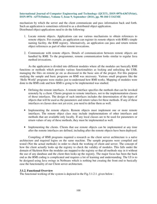 International Journal of Computer Engineering and Technology (IJCET), ISSN 0976-6367(Print), 
ISSN 0976 - 6375(Online), Volume 5, Issue 9, September (2014), pp. 98-104 © IAEME 
mechanism by which the server and the client communicate and pass information back and forth. 
Such an application is sometimes referred to as a distributed object application. 
Distributed object applications need to do the following: 
100 
 
1. Locate remote objects. Applications can use various mechanisms to obtain references to 
remote objects. For example, an application can register its remote objects with RMI's simple 
naming facility, the RMI registry. Alternatively, an application can pass and return remote 
object references as part of other remote invocations. 
2. Communicate with remote objects. Details of communication between remote objects are 
handled by RMI. To the programmer, remote communication looks similar to regular Java 
method invocations. 
As the application is divided into different modules where all the modules are basically RMI 
functions or methods which provides various functionalities as locking and unlocking the USB, 
managing the files on remote pc etc as discussed in the basic aim of the project. For this purpose 
studying the sample and basic programs on RMI was necessary. Various small programs like the 
‘Hello World’ programs were studies just to understand how RMI works. Mapping of modules were 
done to the RMI code and how RMI is going to be implemented was studied. 
• Defining the remote interfaces. A remote interface specifies the methods that can be invoked 
remotely by a client. Clients program to remote interfaces, not to the implementation classes 
of those interfaces. The design of such interfaces includes the determination of the types of 
objects that will be used as the parameters and return values for these methods. If any of these 
interfaces or classes does not yet exist, you need to define them as well. 
• Implementing the remote objects. Remote objects must implement one or more remote 
interfaces. The remote object class may include implementations of other interfaces and 
methods that are available only locally. If any local classes are to be used for parameters or 
return values of any of these methods, they must be implemented as well. 
• Implementing the clients. Clients that use remote objects can be implemented at any time 
after the remote interfaces are defined, including after the remote objects have been deployed. 
Compiling of RMI programs required a research as the client server architecture is a naïve 
architecture and required logins on the same machine. The sample programs were compiled and 
tested (Not the actual methods) in order to check the working of client and server. The concept of 
how the client actually looks up the registry to check the validity of modules. This falls under the 
domain of Skeleton How the modules are mapped to the registry so that all methods stay in it without 
the use of any database and the client then looks up the registry. The major focus has been the back 
end as the RMI coding is complicated and requires a lot of learning and understanding. The UI is to 
be designed using Java swings in Netbeans which is nothing but creating the front end to basically 
ease the functionality of our Client server architecture. 
3.1.2. Functional Overview 
The functional working of the system is depicted in the Fig.3.1.2.1. given below : 
 