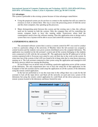 International Journal of Computer Engineering and Technology (IJCET), ISSN 0976-6367(Print), 
ISSN 0976 - 6375(Online), Volume 5, Issue 9, September (2014), pp. 98-104 © IAEME 
3.3. Advantages 
This system is preferable to the existing systems because of clear advantages stated below: 
102 
 
• Using the proposed system you do not have to connect to the machine but still can control its 
resources to lock or unlock them. This way it saves the processing power of both the server 
and the client computers, thus speeding up the processes. 
• Major distinguishing point between this system and the existing ones is that, this software 
need not be running on both the systems. Only the computer that will be controlling the 
remote computer needs to have this running unlike Teamviewer where both the 
counterparties need to have the software running, Thus this application aims to design such a 
system that even a layman will be able to access and control the resources on remote pc. 
4. EXPERIMENTAL RESULTS 
The automated software system that is used as a remote control for PC's was used to conduct 
a trial in a particular college at the university of Mumbai where the lab assistant was assigned a 
central location and the students were given systems distributed across the computer laboratory. The 
application was installed on the lab assistant’s system and all the systems belonging to the students 
were connected in LAN with the lab assistants PC. The application had the IP addressed of all the 
systems registered with it. Everyone were asked to carry out their day to day work on the system. In 
some time one of the systems in the LAN was found to be in hung state due to some heavy processes 
running on it. The Lab assistant connected to that system using the application and managed to kill 
the heavy process which was causing the blocking. 
In case II there was an ad-hoc task of installing a particular application across all the systems 
of the laboratory. The only requirement here was to have the setup file of that application on the 
Computer of the lab assistant and he could setup the application on all the systems of the laboratory 
using the remote control application. 
In the last test performed as it was the exam time in the college there was a task for the lab 
assistant to lock all the input drives and block all the networks on each and every system of the 
laboratory but using the remote control application he could block all the driver processes on the 
remote systems located in the laboratory and hence furnish his task. 
Fig. 4.1 Login Form 
 
