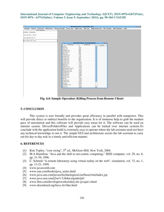 International Journal of Computer Engineering and Technology (IJCET), ISSN 0976-6367(Print), 
ISSN 0976 - 6375(Online), Volume 5, Issue 9, September (2014), pp. 98-104 © IAEME 
104 
 
Fig. 4.4: Sample Operation (Killing Process from Remote Client) 
5. CONCLUSION 
This system is user friendly and provides great efficiency in parallel with manpower. This 
will provide direct or indirect benefits to the organization. It is of immense help to grab the modem 
pace of automation and this software will provide easy mean for it. The software can be used on 
internet system. Drives/Folders/Files and Applications can be locked over internet systems.To 
conclude with the application build is extremely easy to operate where the lab assistant need not have 
any technical knowledge to run it. The simple GUI and architecture assists the lab assistant to carry 
out his day to day task in a timely and efficient manner. 
6. REFERENCES 
[1] Kim Topley, “core swing”, 5th ed., McGraw-Hill, New York, 2004. 
[2] M.A Hamilton, “Java and the shift to net-centric computing,” IEEE computer, vol. 29, no. 8, 
pp. 31-39, 1996. 
[3] C. Schmid “A remote laboratory using virtual reality on the web”, simulation, vol. 73, no. 1, 
pp. 13-21, 1999. 
[4] www.javaworld.com 
[5] www.sun.com/books/java_series.html 
[6] www.java.sun.com/javase/technologies/core/basic/rmi/index.jsp 
[7] www.java.sun.com/j2se/1.5.0/docs/guide/jni/ 
[8] www.ibm.com/developerworks/edu/j-dw-javajni-i.html 
[9] www.disordered.org/Java-At-One.html 
