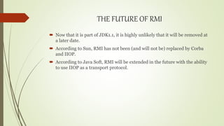 THE FUTURE OF RMI
 Now that it is part of JDK1.1, it is highly unlikely that it will be removed at
a later date.
 According to Sun, RMI has not been (and will not be) replaced by Corba
and IIOP.
 According to Java Soft, RMI will be extended in the future with the ability
to use IIOP as a transport protocol.
 