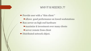 WHY IT IS NEEDED..??
 Provide user with a “thin client “
allows good performance on lowed workstations
 Run server on high end hardware
maximize $ investment over many clients
server remote from client
 Distributed network object.
 