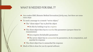WHAT IS NEEDED FOR RMI..??
 Java makes RMI (Remote Method Invocation) fairly easy, but there are some
extra steps
 To send a message to a remote “server object,”
 The “client object” has to find the object
Do this by looking it up in a registry
 The client object then has to marshal the parameters (prepare them for
transmission)
Java requires Serializable parameters
The server object has to unmarshal its parameters, do its computation, and
marshal its response
 The client object has to unmarshal the response
 Much of this is done for you by special software
 