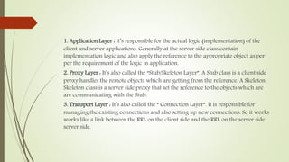 1. Application Layer : It’s responsible for the actual logic (implementation) of the
client and server applications. Generally at the server side class contain
implementation logic and also apply the reference to the appropriate object as per
per the requirement of the logic in application.
2. Proxy Layer : It’s also called the “Stub/Skeleton Layer”. A Stub class is a client side
proxy handles the remote objects which are getting from the reference. A Skeleton
Skeleton class is a server side proxy that set the reference to the objects which are
are communicating with the Stub.
3. Transport Layer : It’s also called the “ Connection Layer”. It is responsible for
managing the existing connections and also setting up new connections. So it works
works like a link between the RRL on the client side and the RRL on the server side.
server side.
 