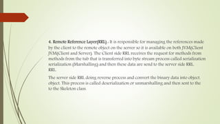 4. Remote Reference Layer(RRL) : It is responsible for managing the references made
by the client to the remote object on the server so it is available on both JVM(Client
JVM(Client and Server). The Client side RRL receives the request for methods from
methods from the tub that is transferred into byte stream process called serialization
serialization (Marshalling) and then these data are send to the server side RRL.
RRL.
The server side RRL doing reverse process and convert the binary data into object.
object. This process is called deserialization or unmarshalling and then sent to the
to the Skeleton class.
 