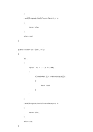 }
catch(ArrayIndexOutOfBoundsException e)
{
return false;
}
return true;
}
public boolean win11(int x, int y)
{
try
{
for(int i = x - 1; i < x + 4; i++)
{
if(boardMap[i][y] != boardMap[x][y])
{
return false;
}
}
}
catch(ArrayIndexOutOfBoundsException e)
{
return false;
}
return true;
}
 