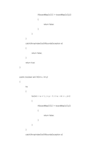 if(boardMap[x][i] != boardMap[x][y])
{
return false;
}
}
}
catch(ArrayIndexOutOfBoundsException e)
{
return false;
}
return true;
}
public boolean win14(int x, int y)
{
try
{
for(int i = x + 1, j = y - 1; i > x - 4; i--, j++)
{
if(boardMap[i][j] != boardMap[x][y])
{
return false;
}
}
}
catch(ArrayIndexOutOfBoundsException e)
 