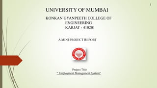 UNIVERSITY OF MUMBAI
KONKAN GYANPEETH COLLEGE OF
ENGINEERING
KARJAT - 410201
A MINI PROJECT REPORT
Project Title
“ Employment Management System”
1
 