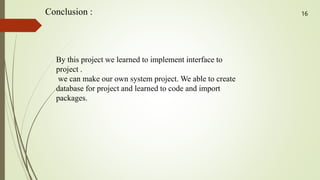 Conclusion :
By this project we learned to implement interface to
project .
we can make our own system project. We able to create
database for project and learned to code and import
packages.
16
 