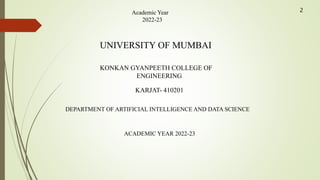 Academic Year
2022-23
UNIVERSITY OF MUMBAI
KONKAN GYANPEETH COLLEGE OF
ENGINEERING
KARJAT- 410201
DEPARTMENT OF ARTIFICIAL INTELLIGENCE AND DATA SCIENCE
ACADEMIC YEAR 2022-23
2
 