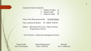 NAME OF THE STUDENTS :
1. Vaibhav P. Palkar 14
2. Dipak D. Patil 16
3. Adarsh B. Yadav 20
Name of the Mini-project Guide : Prof.P.D.Pulekar
Class, Semester & Branch: SE AI&DS SEM III
Subject : Skill based Lab Course : Object Oriented
Programming with java
Title Of Project : Employment Management System
Project Guide Head Of Department Principal
(Prof. P.D.Pulekar) (Prof. S.M.Patil) (Dr. V.J.Pillewan)
3
 