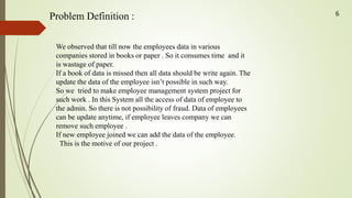Problem Definition :
We observed that till now the employees data in various
companies stored in books or paper . So it consumes time and it
is wastage of paper.
If a book of data is missed then all data should be write again. The
update the data of the employee isn’t possible in such way.
So we tried to make employee management system project for
such work . In this System all the access of data of employee to
the admin. So there is not possibility of fraud. Data of employees
can be update anytime, if employee leaves company we can
remove such employee .
If new employee joined we can add the data of the employee.
This is the motive of our project .
6
 