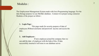 Modules :
The Employment Management System made with Java Programming language. For the
data Storage purpose we use MySQL database . Connect it to project using connector
Modules of the project as follow :
1. Login Page :
This page made for security purpose of data of
employees.Without username and password anyone cant access the
data .
2. Add Employees :
If new employee joined the company then we
can add the data of employee with the help of this. If data
successfully inserted it will store to our database server.
7
 