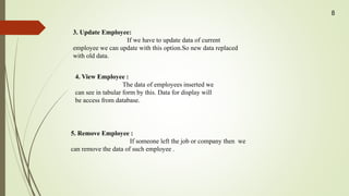 3. Update Employee:
If we have to update data of current
employee we can update with this option.So new data replaced
with old data.
4. View Employee :
The data of employees inserted we
can see in tabular form by this. Data for display will
be access from database.
5. Remove Employee :
If someone left the job or company then we
can remove the data of such employee .
8
 
