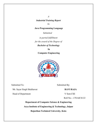 A
Industrial Training Report
On
Java Programming Language
Submitted
in partial fulfillment
for the award of the Degree of
Bachelor of Technology
In
Computer Engineering
Submitted To: Submitted By:
Mr. Sayar Singh Shekhawat RAVI RAJA
Head of Department V Sem CSE
Roll No.: -17EAICS122
Department of Computer Science & Engineering
Arya Institute of Engineering & Technology, Jaipur
Rajasthan Technical University, Kota
 