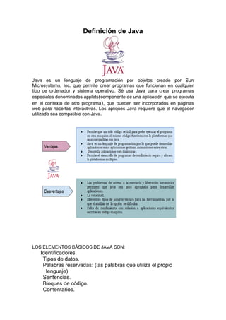 Definición de Java

Java es un lenguaje de programación por objetos creado por Sun
Microsystems, Inc. que permite crear programas que funcionan en cualquier
tipo de ordenador y sistema operativo. Sé usa Java para crear programas
especiales denominados applets(componente de una aplicación que se ejecuta
en el contexto de otro programa), que pueden ser incorporados en páginas
web para hacerlas interactivas. Los apliques Java requiere que el navegador
utilizado sea compatible con Java.

LOS ELEMENTOS BÁSICOS DE JAVA SON:

Identificadores.
Tipos de datos.
Palabras reservadas: (las palabras que utiliza el propio
lenguaje)
Sentencias.
Bloques de código.
Comentarios.

 