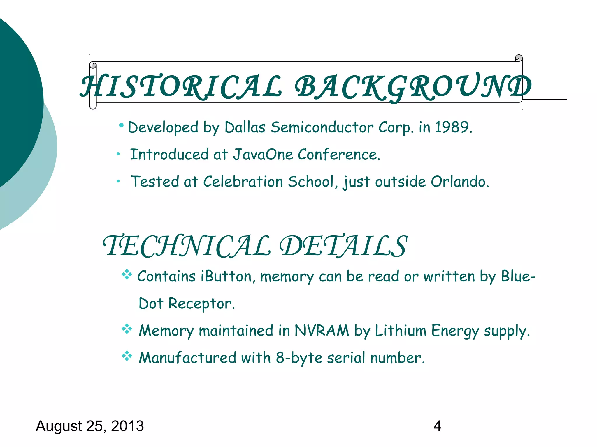 August 25, 2013 4
• Developed by Dallas Semiconductor Corp. in 1989.
• Introduced at JavaOne Conference.
• Tested at Celebration School, just outside Orlando.
 Contains iButton, memory can be read or written by Blue-
Dot Receptor.
 Memory maintained in NVRAM by Lithium Energy supply.
 Manufactured with 8-byte serial number.
HISTORICAL BACKGROUND
TECHNICAL DETAILS
 