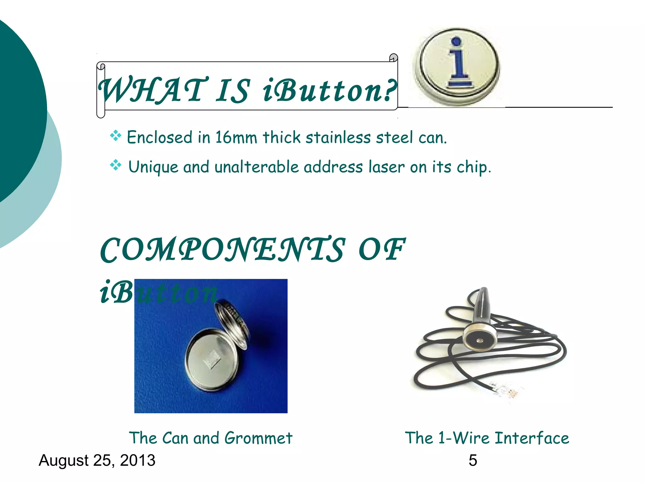 August 25, 2013 5
 Enclosed in 16mm thick stainless steel can.
 Unique and unalterable address laser on its chip.
The Can and Grommet The 1-Wire Interface
WHAT IS iButton?
COMPONENTS OF
iButton
 