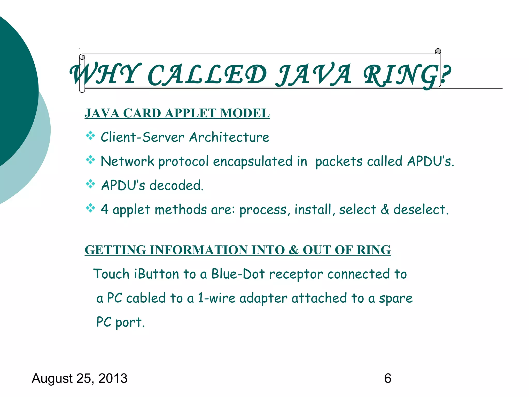 August 25, 2013 6
JAVA CARD APPLET MODEL
 Client-Server Architecture
 Network protocol encapsulated in packets called APDU’s.
 APDU’s decoded.
 4 applet methods are: process, install, select & deselect.
GETTING INFORMATION INTO & OUT OF RING
Touch iButton to a Blue-Dot receptor connected to
a PC cabled to a 1-wire adapter attached to a spare
PC port.
WHY CALLED JAVA RING?
 