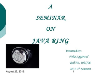 August 25, 2013 1
A
SEMINAR
ON
JAVA RING
Presented By:
Neha Aggarwal
Roll No. 1025/06
MCA 5th
Semester
 