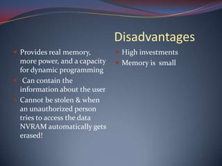 Disadvantages
 Provides real memory,
more power, and a capacity
for dynamic programming
 Can contain the
information about the user
 Cannot be stolen & when
an unauthorized person
tries to access the data
NVRAM automatically gets
erased!
 High investments
 Memory is small
 