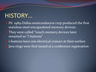 HISTORY…
 IN 1989-Dallas semiconductor corp produced the first
stainless-steel-encapsulated memory devices.
 They were called “touch memory devices later
renamed as “I buttons”
 i-buttons have one electrical contact at their surface
 Java rings were first issued at a conference registration
 