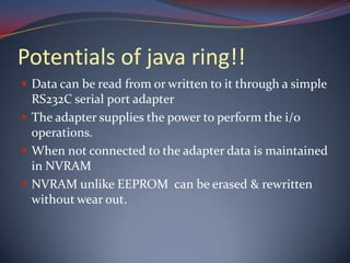Potentials of java ring!!
 Data can be read from or written to it through a simple
RS232C serial port adapter
 The adapter supplies the power to perform the i/o
operations.
 When not connected to the adapter data is maintained
in NVRAM
 NVRAM unlike EEPROM can be erased & rewritten
without wear out.
 