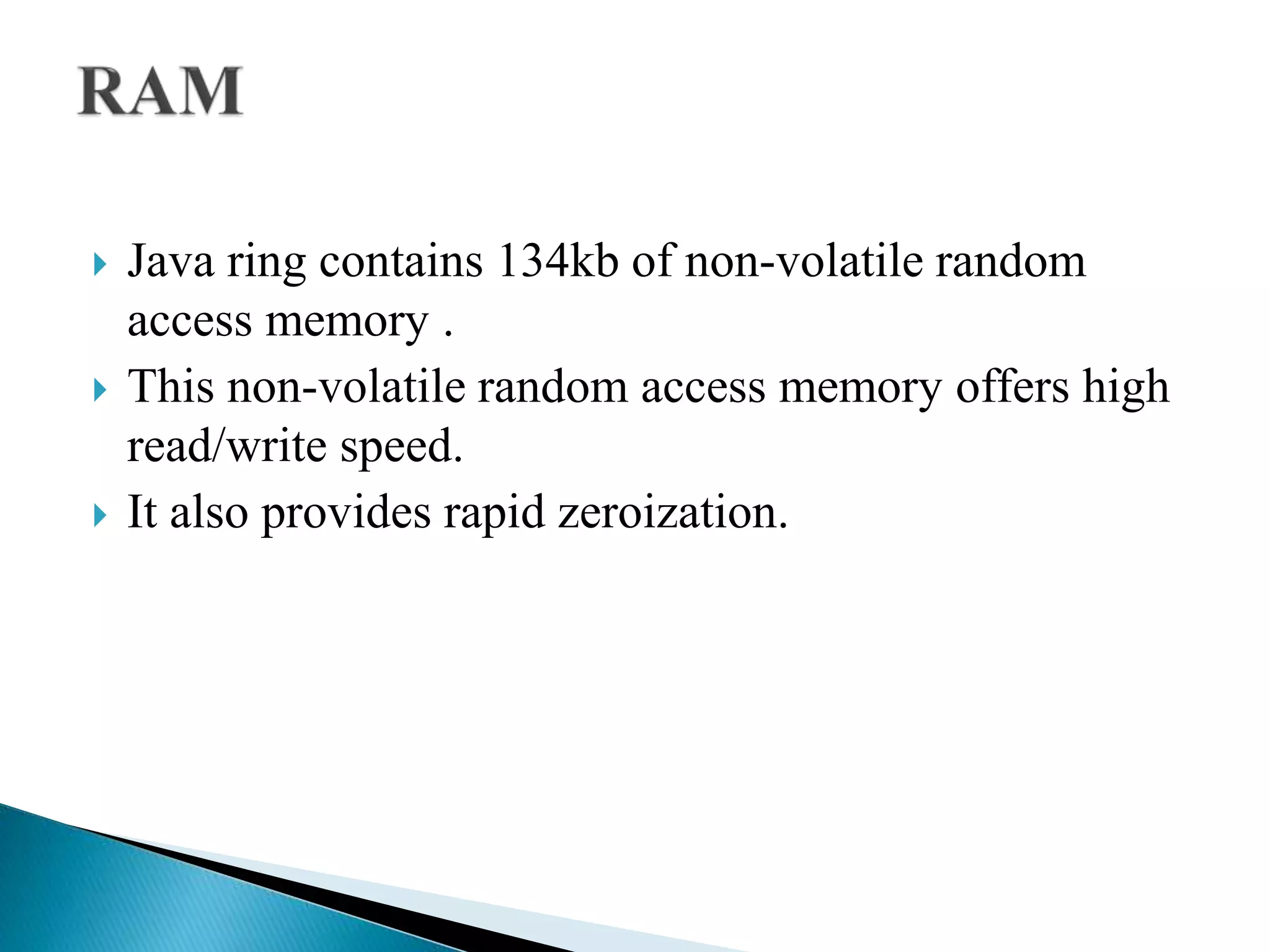  Java ring contains 134kb of non-volatile random
access memory .
 This non-volatile random access memory offers high
read/write speed.
 It also provides rapid zeroization.
 