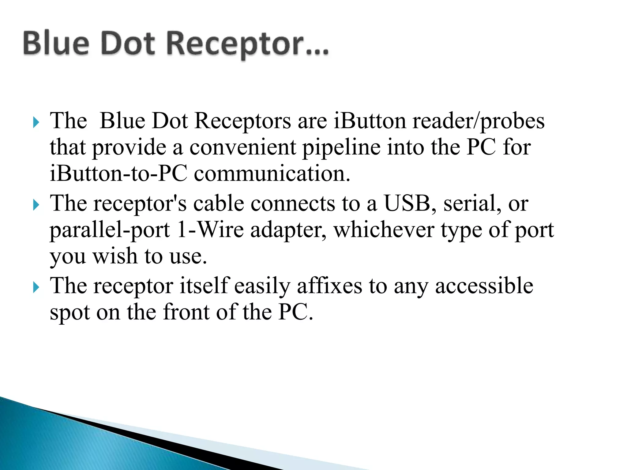  The Blue Dot Receptors are iButton reader/probes
that provide a convenient pipeline into the PC for
iButton-to-PC communication.
 The receptor's cable connects to a USB, serial, or
parallel-port 1-Wire adapter, whichever type of port
you wish to use.
 The receptor itself easily affixes to any accessible
spot on the front of the PC.
 