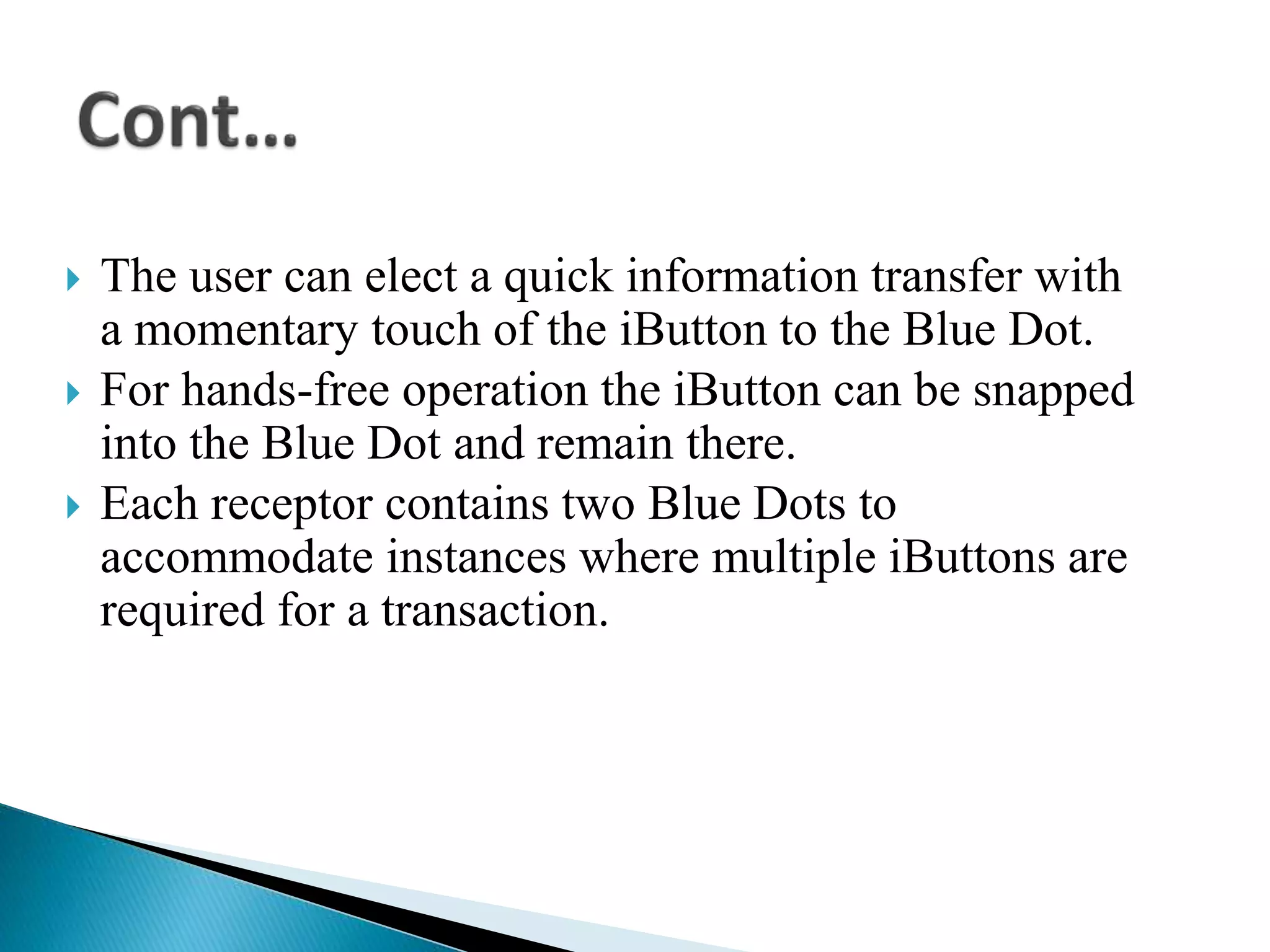  The user can elect a quick information transfer with
a momentary touch of the iButton to the Blue Dot.
 For hands-free operation the iButton can be snapped
into the Blue Dot and remain there.
 Each receptor contains two Blue Dots to
accommodate instances where multiple iButtons are
required for a transaction.
 