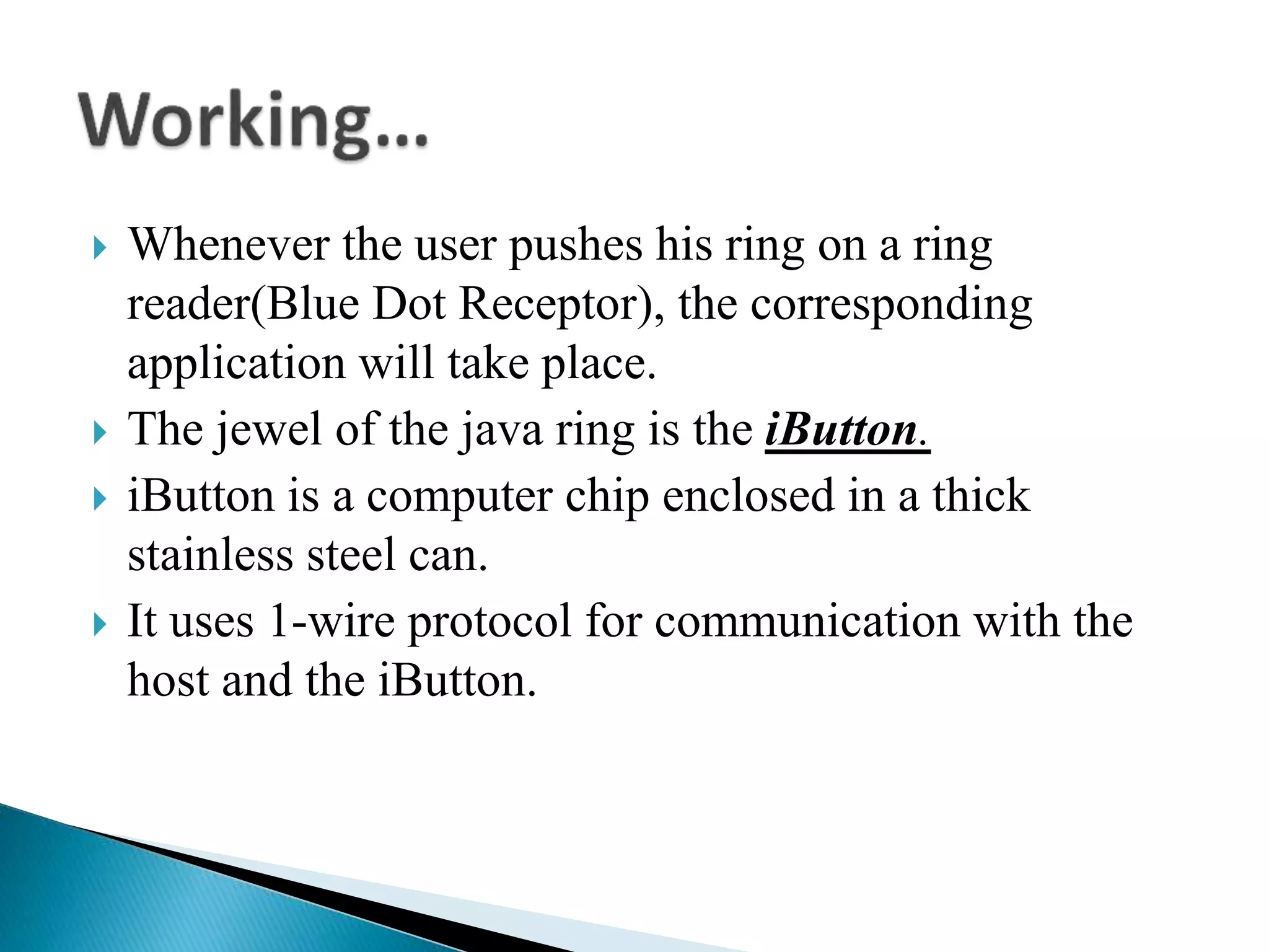 Whenever the user pushes his ring on a ring
reader(Blue Dot Receptor), the corresponding
application will take place.
 The jewel of the java ring is the iButton.
 iButton is a computer chip enclosed in a thick
stainless steel can.
 It uses 1-wire protocol for communication with the
host and the iButton.
 