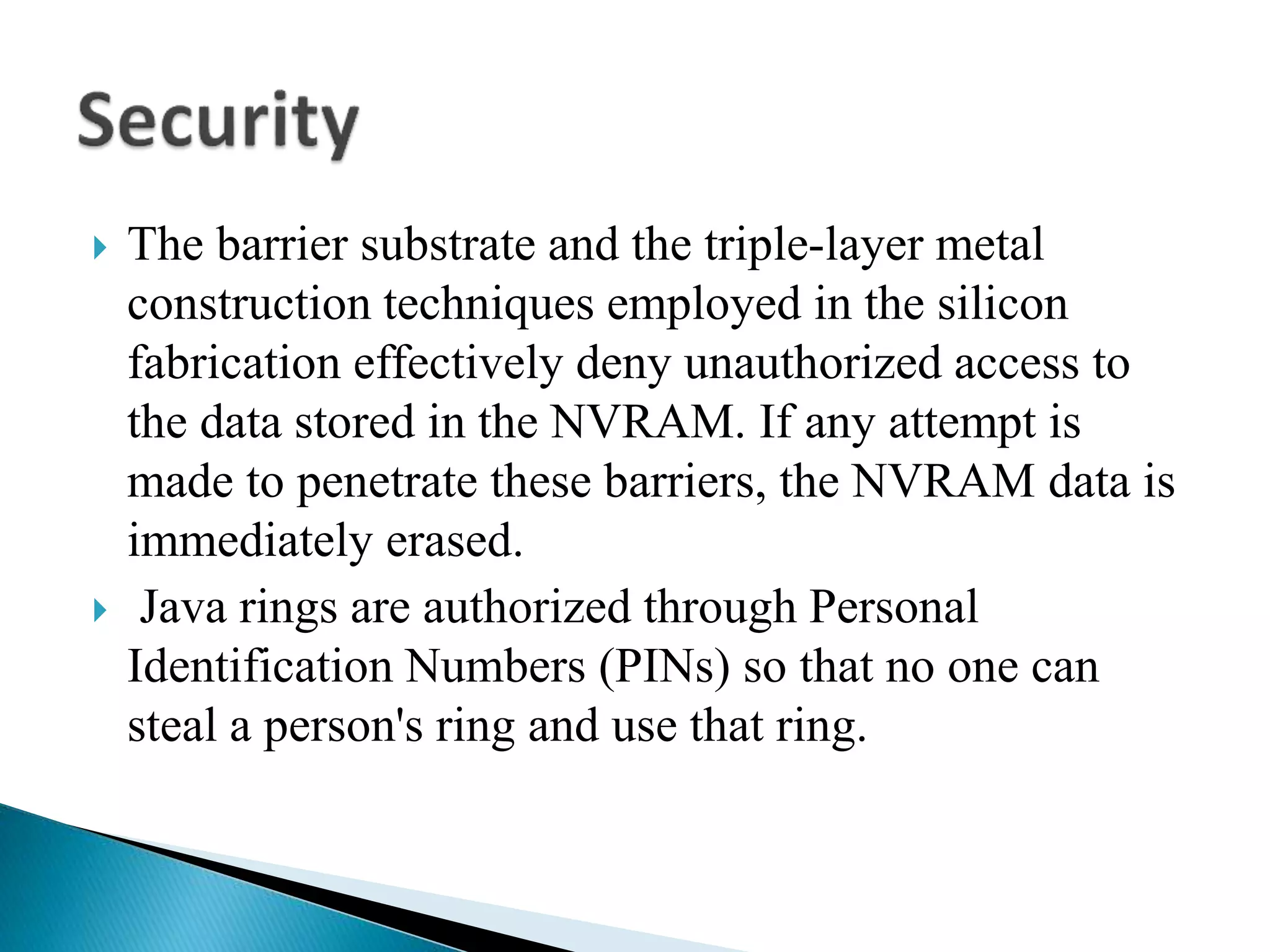  The barrier substrate and the triple-layer metal
construction techniques employed in the silicon
fabrication effectively deny unauthorized access to
the data stored in the NVRAM. If any attempt is
made to penetrate these barriers, the NVRAM data is
immediately erased.
 Java rings are authorized through Personal
Identification Numbers (PINs) so that no one can
steal a person's ring and use that ring.
 