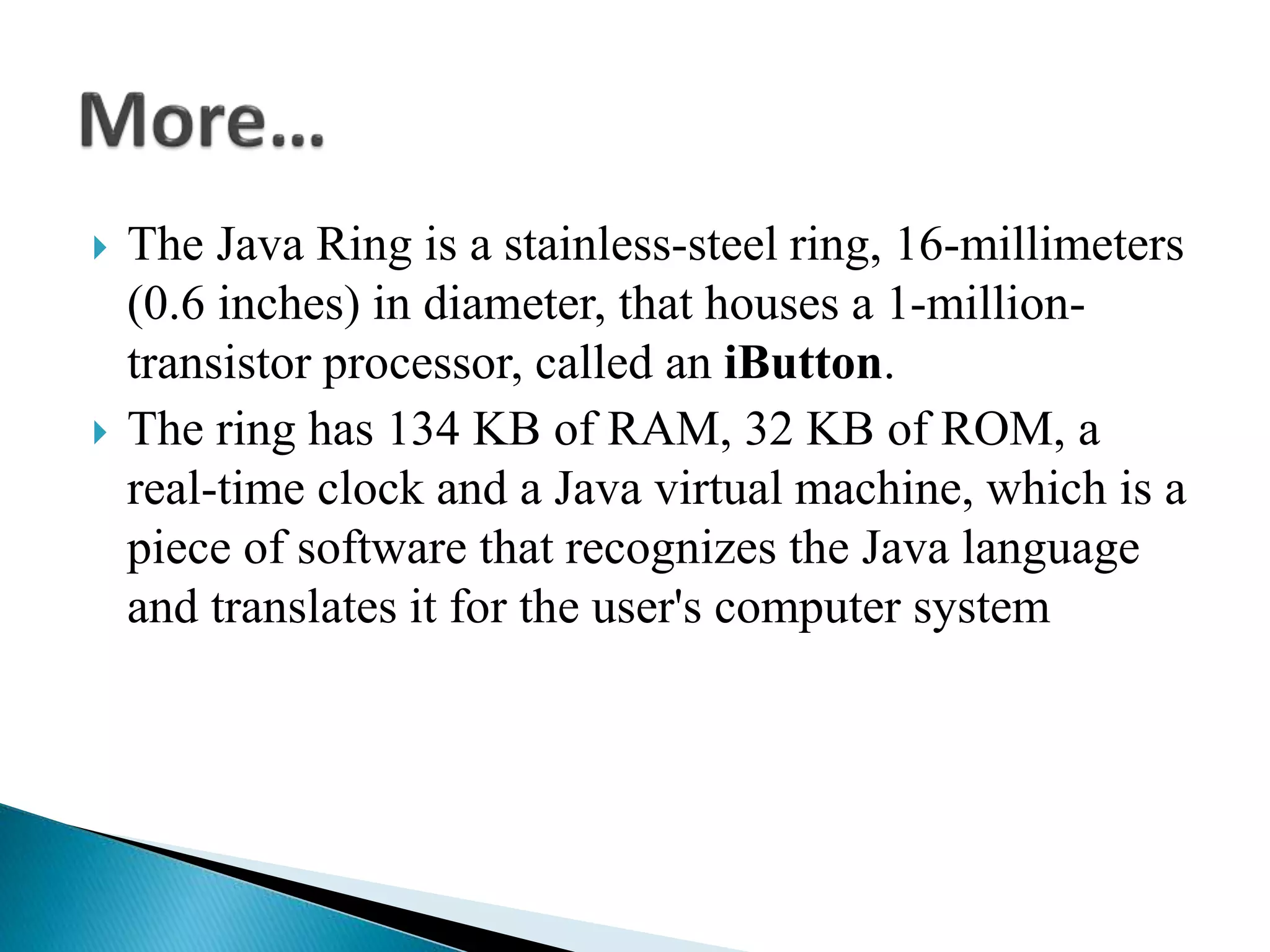  The Java Ring is a stainless-steel ring, 16-millimeters
(0.6 inches) in diameter, that houses a 1-million-
transistor processor, called an iButton.
 The ring has 134 KB of RAM, 32 KB of ROM, a
real-time clock and a Java virtual machine, which is a
piece of software that recognizes the Java language
and translates it for the user's computer system
 