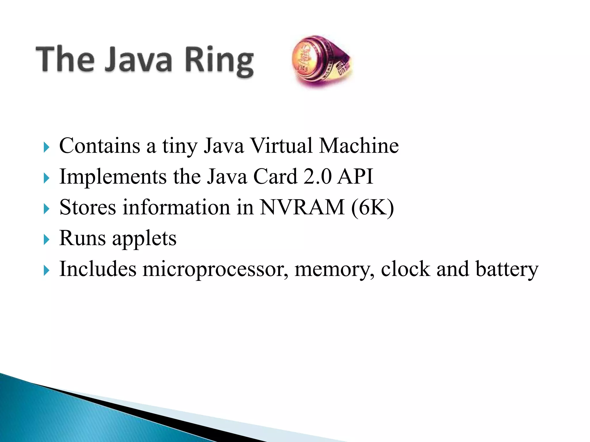  Contains a tiny Java Virtual Machine
 Implements the Java Card 2.0 API
 Stores information in NVRAM (6K)
 Runs applets
 Includes microprocessor, memory, clock and battery
 