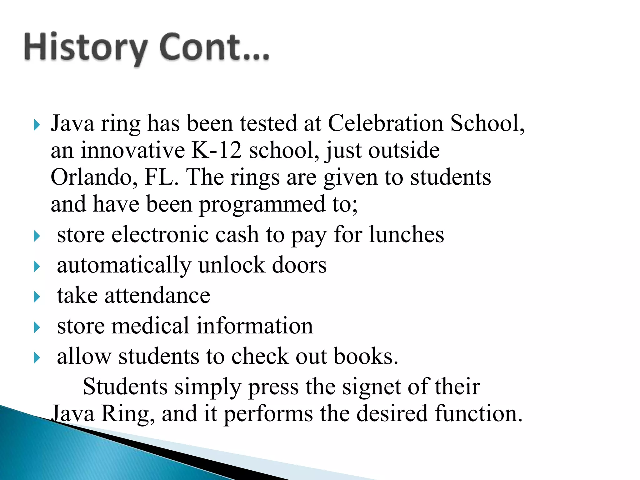  Java ring has been tested at Celebration School,
an innovative K-12 school, just outside
Orlando, FL. The rings are given to students
and have been programmed to;
 store electronic cash to pay for lunches
 automatically unlock doors
 take attendance
 store medical information
 allow students to check out books.
Students simply press the signet of their
Java Ring, and it performs the desired function.
 