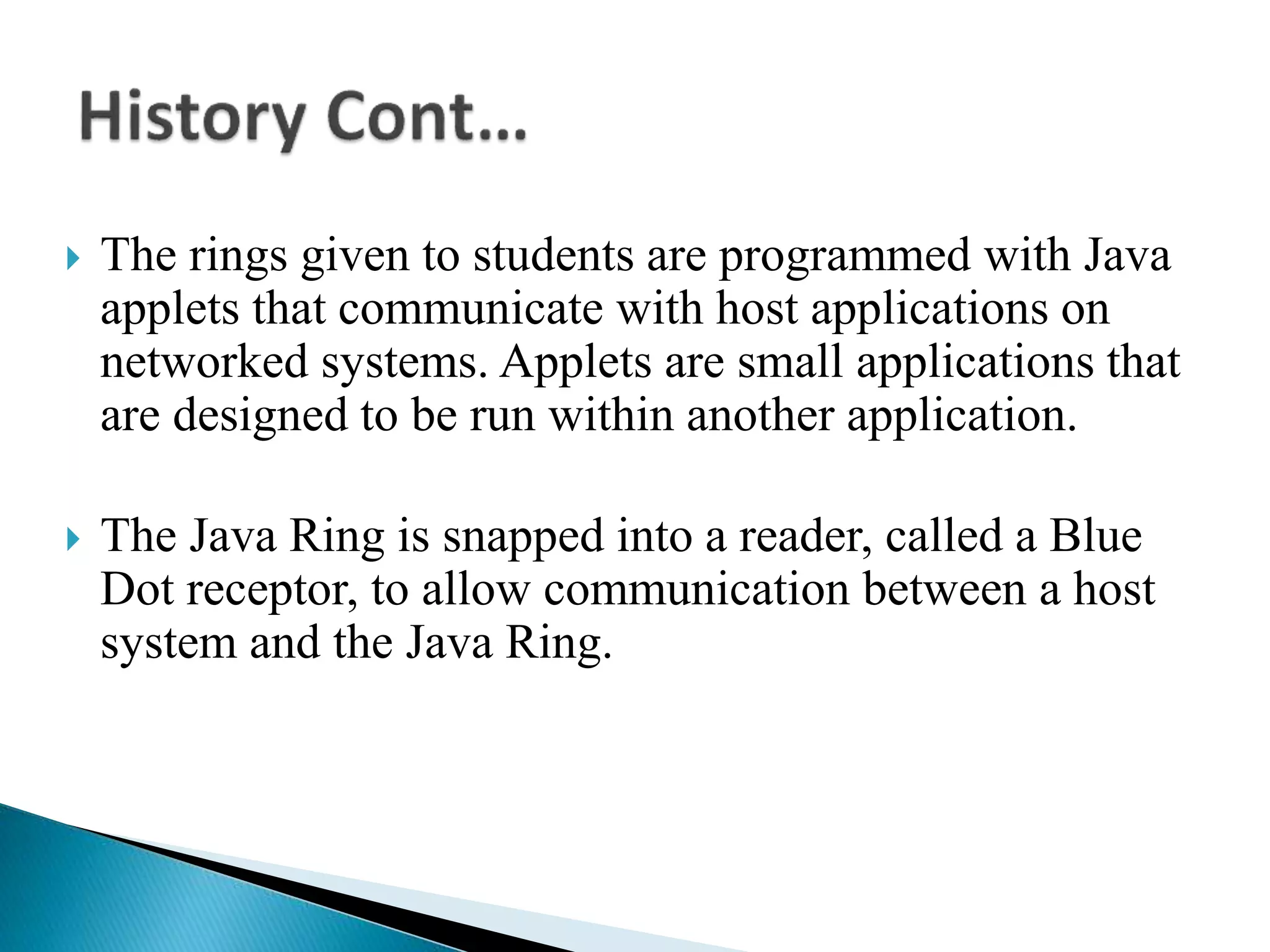  The rings given to students are programmed with Java
applets that communicate with host applications on
networked systems. Applets are small applications that
are designed to be run within another application.
 The Java Ring is snapped into a reader, called a Blue
Dot receptor, to allow communication between a host
system and the Java Ring.
 