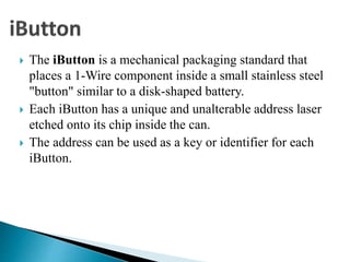  The iButton is a mechanical packaging standard that
places a 1-Wire component inside a small stainless steel
"button" similar to a disk-shaped battery.
 Each iButton has a unique and unalterable address laser
etched onto its chip inside the can.
 The address can be used as a key or identifier for each
iButton.
 