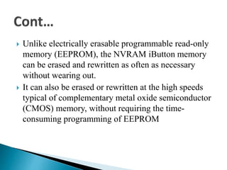  Unlike electrically erasable programmable read-only
memory (EEPROM), the NVRAM iButton memory
can be erased and rewritten as often as necessary
without wearing out.
 It can also be erased or rewritten at the high speeds
typical of complementary metal oxide semiconductor
(CMOS) memory, without requiring the time-
consuming programming of EEPROM
 