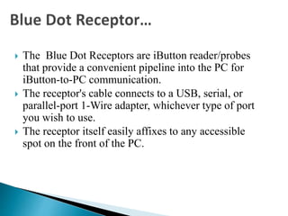  The Blue Dot Receptors are iButton reader/probes
that provide a convenient pipeline into the PC for
iButton-to-PC communication.
 The receptor's cable connects to a USB, serial, or
parallel-port 1-Wire adapter, whichever type of port
you wish to use.
 The receptor itself easily affixes to any accessible
spot on the front of the PC.
 