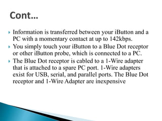  Information is transferred between your iButton and a
PC with a momentary contact at up to 142kbps.
 You simply touch your iButton to a Blue Dot receptor
or other iButton probe, which is connected to a PC.
 The Blue Dot receptor is cabled to a 1-Wire adapter
that is attached to a spare PC port. 1-Wire adapters
exist for USB, serial, and parallel ports. The Blue Dot
receptor and 1-Wire Adapter are inexpensive
 