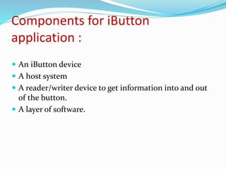 Components for iButton
application :
 An iButton device
 A host system
 A reader/writer device to get information into and out
of the button.
 A layer of software.
 