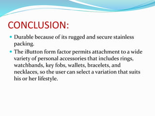 CONCLUSION:
 Durable because of its rugged and secure stainless
packing.
 The iButton form factor permits attachment to a wide
variety of personal accessories that includes rings,
watchbands, key fobs, wallets, bracelets, and
necklaces, so the user can select a variation that suits
his or her lifestyle.
 