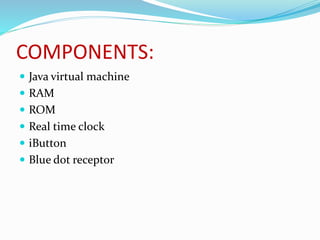 COMPONENTS:
 Java virtual machine
 RAM
 ROM
 Real time clock
 iButton
 Blue dot receptor
 