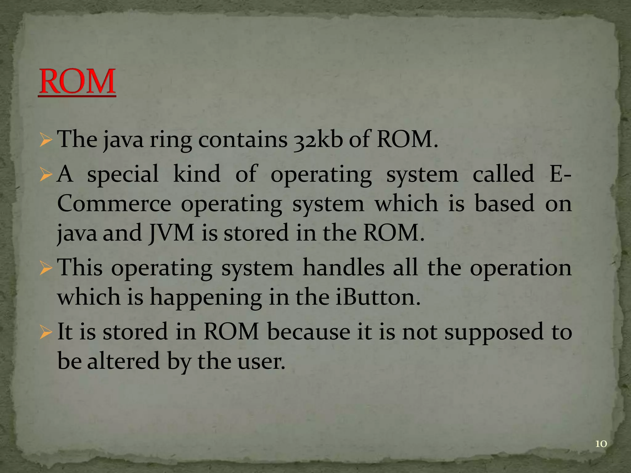 The java ring contains 32kb of ROM.
A special kind of operating system called E-
Commerce operating system which is based on
java and JVM is stored in the ROM.
This operating system handles all the operation
which is happening in the iButton.
It is stored in ROM because it is not supposed to
be altered by the user.
10
 
