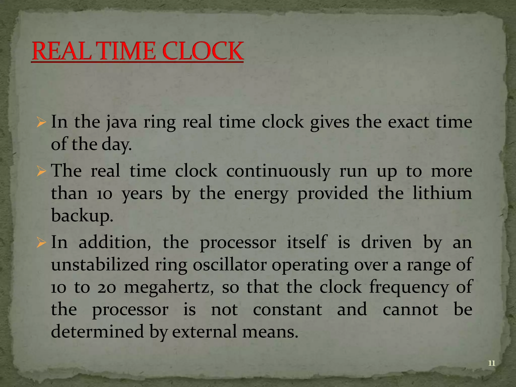  In the java ring real time clock gives the exact time
of the day.
 The real time clock continuously run up to more
than 10 years by the energy provided the lithium
backup.
 In addition, the processor itself is driven by an
unstabilized ring oscillator operating over a range of
10 to 20 megahertz, so that the clock frequency of
the processor is not constant and cannot be
determined by external means.
11
 