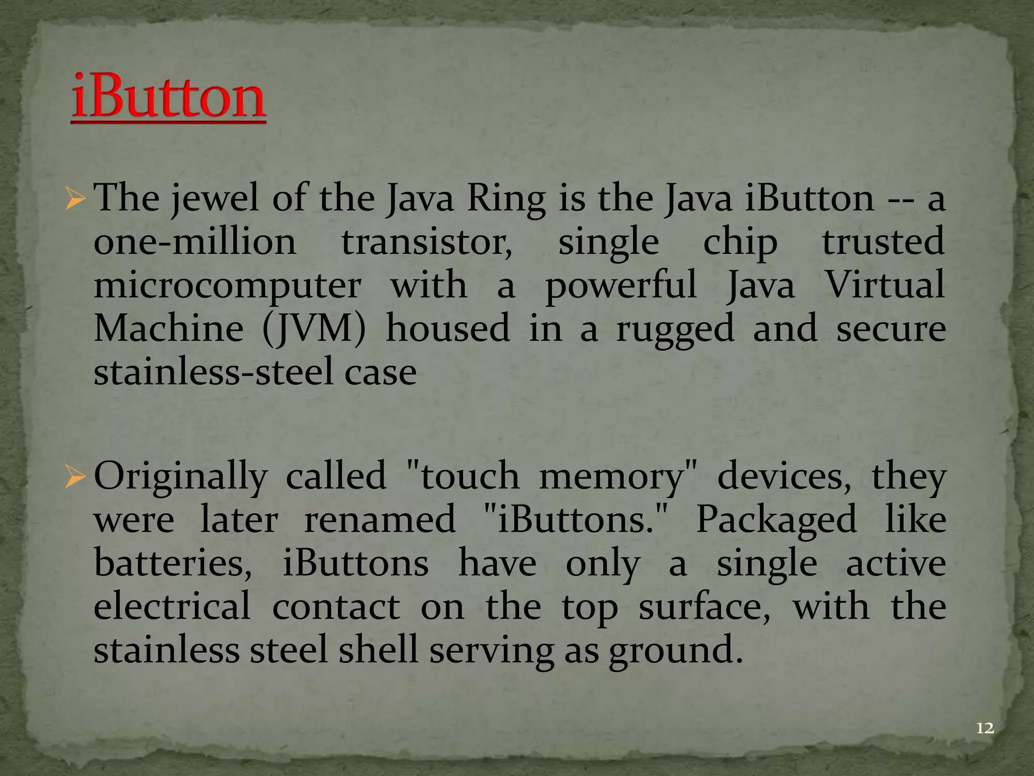 The jewel of the Java Ring is the Java iButton -- a
one-million transistor, single chip trusted
microcomputer with a powerful Java Virtual
Machine (JVM) housed in a rugged and secure
stainless-steel case
Originally called "touch memory" devices, they
were later renamed "iButtons." Packaged like
batteries, iButtons have only a single active
electrical contact on the top surface, with the
stainless steel shell serving as ground.
12
 