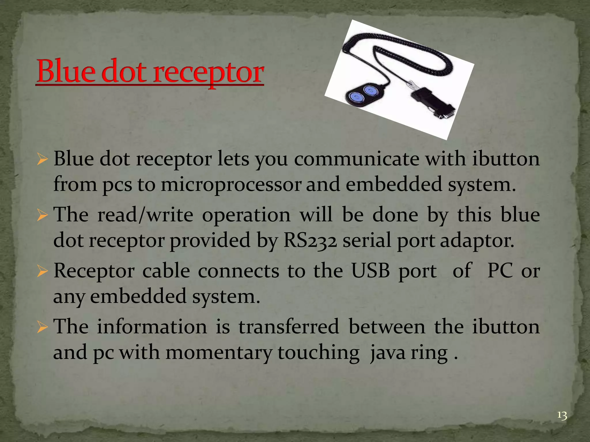  Blue dot receptor lets you communicate with ibutton
from pcs to microprocessor and embedded system.
 The read/write operation will be done by this blue
dot receptor provided by RS232 serial port adaptor.
 Receptor cable connects to the USB port of PC or
any embedded system.
 The information is transferred between the ibutton
and pc with momentary touching java ring .
13
 