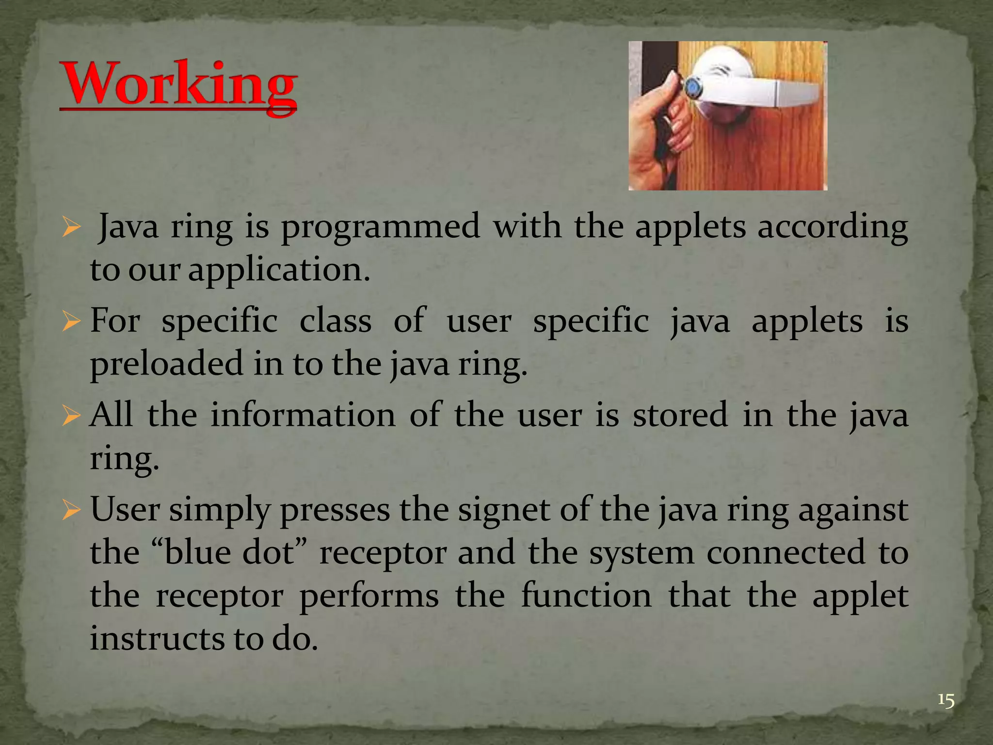  Java ring is programmed with the applets according
to our application.
 For specific class of user specific java applets is
preloaded in to the java ring.
 All the information of the user is stored in the java
ring.
 User simply presses the signet of the java ring against
the “blue dot” receptor and the system connected to
the receptor performs the function that the applet
instructs to do.
15
 